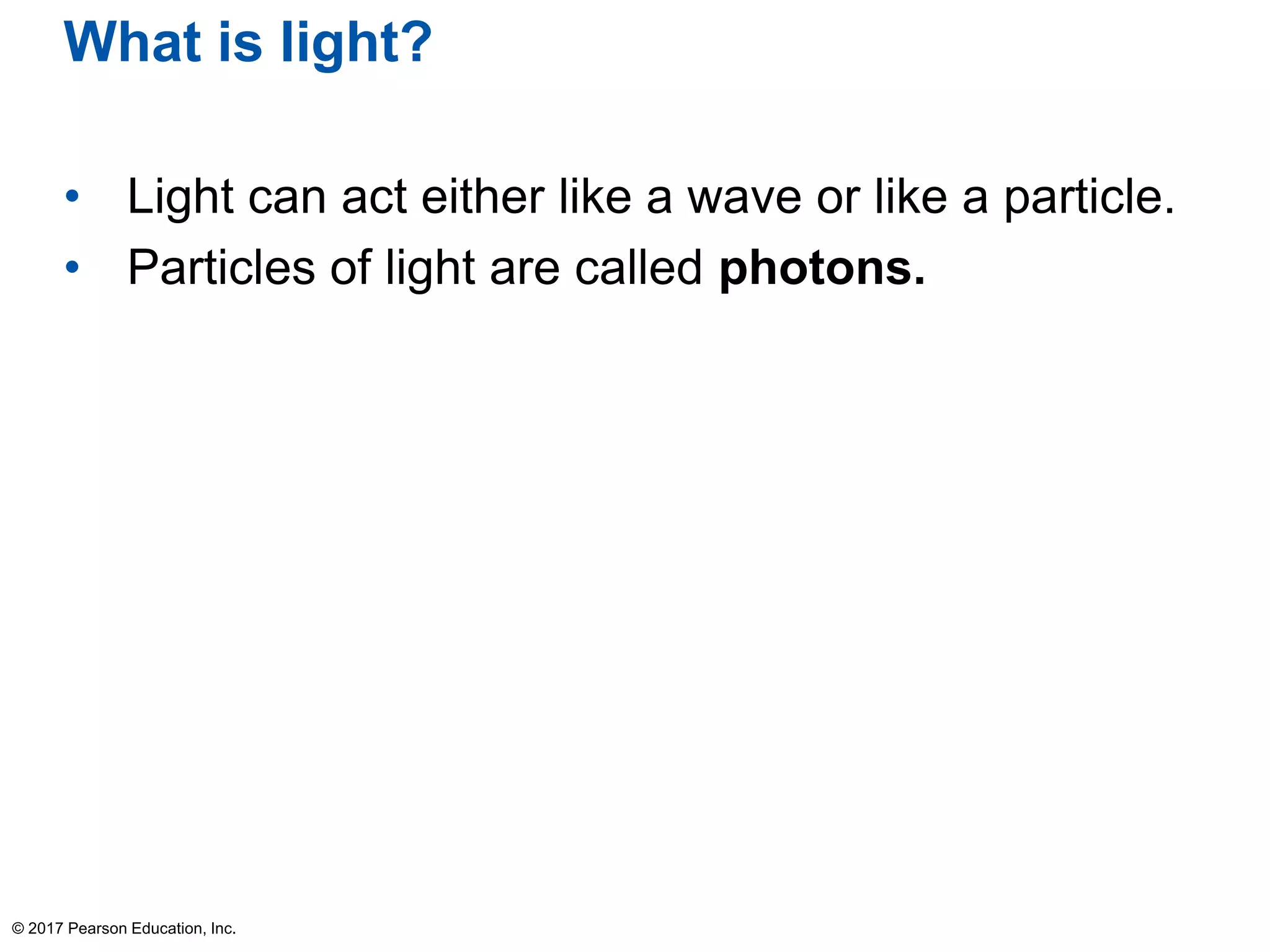 What is light?
• Light can act either like a wave or like a particle.
• Particles of light are called photons.
© 2017 Pearson Education, Inc.
 