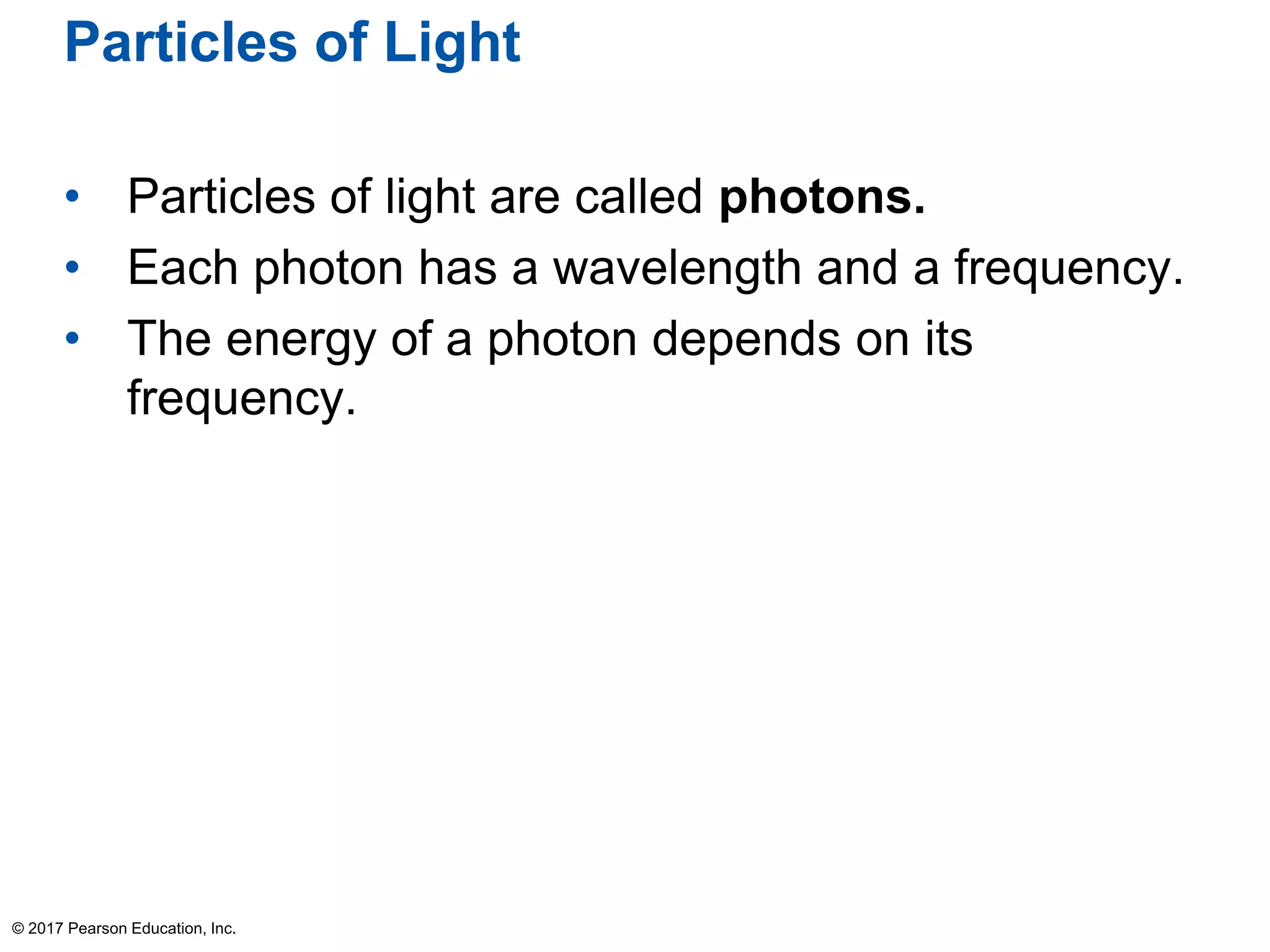 Particles of Light
• Particles of light are called photons.
• Each photon has a wavelength and a frequency.
• The energy of a photon depends on its
frequency.
© 2017 Pearson Education, Inc.
 