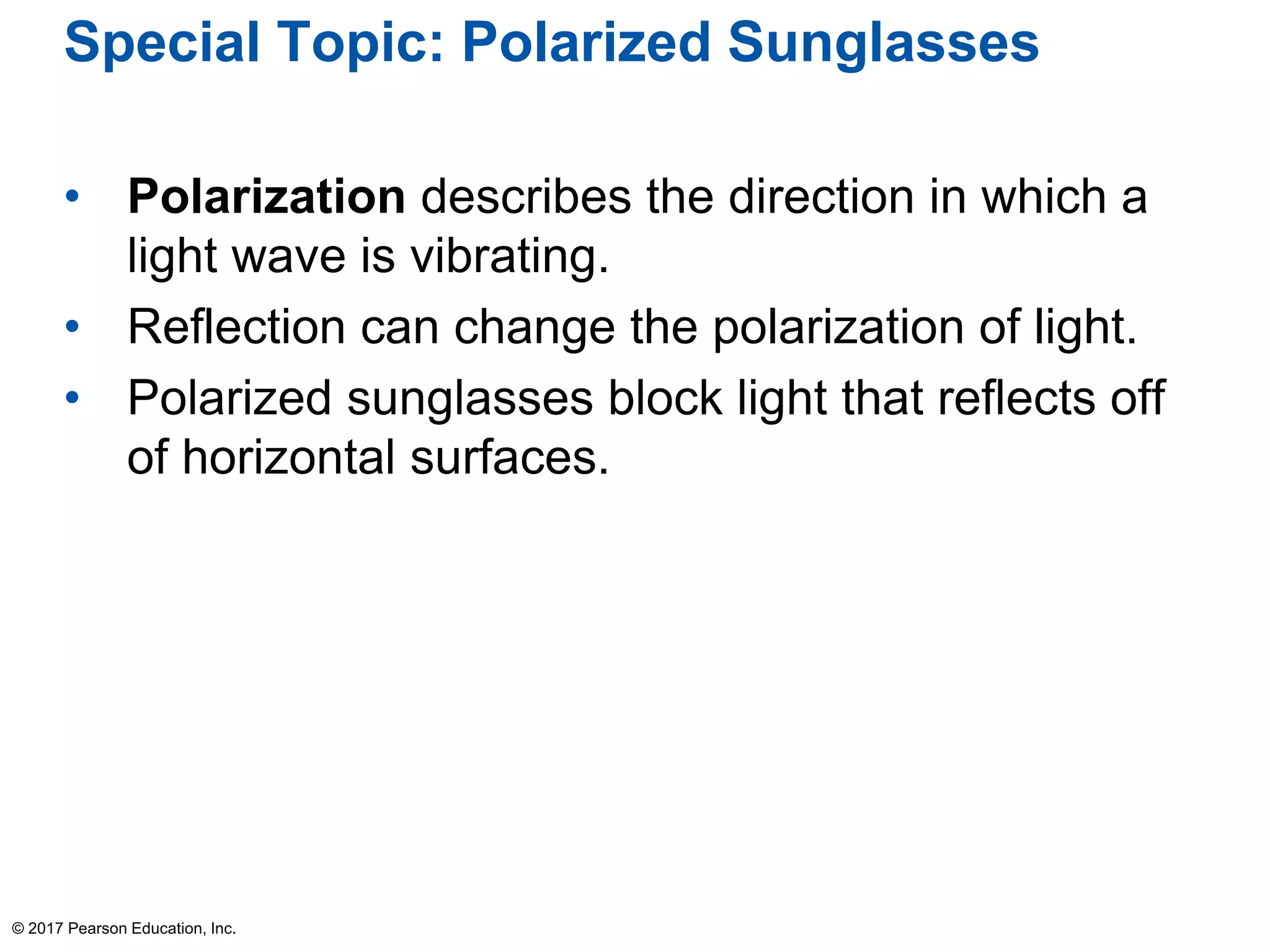 Special Topic: Polarized Sunglasses
• Polarization describes the direction in which a
light wave is vibrating.
• Reflection can change the polarization of light.
• Polarized sunglasses block light that reflects off
of horizontal surfaces.
© 2017 Pearson Education, Inc.
 