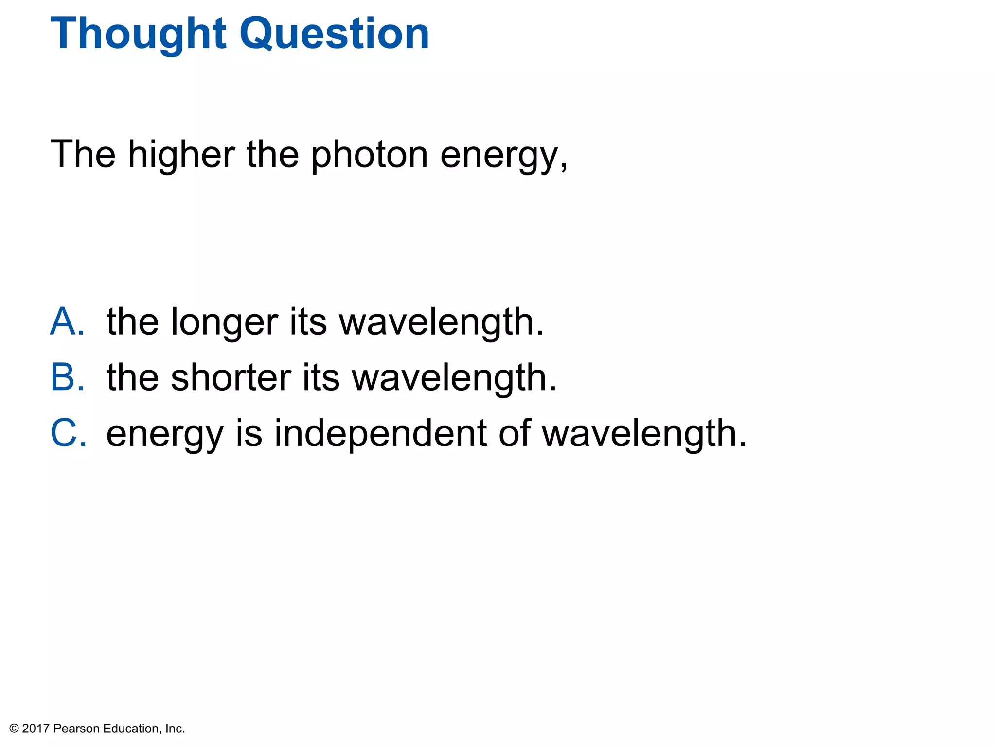 Thought Question
The higher the photon energy,
A. the longer its wavelength.
B. the shorter its wavelength.
C. energy is independent of wavelength.
© 2017 Pearson Education, Inc.
 