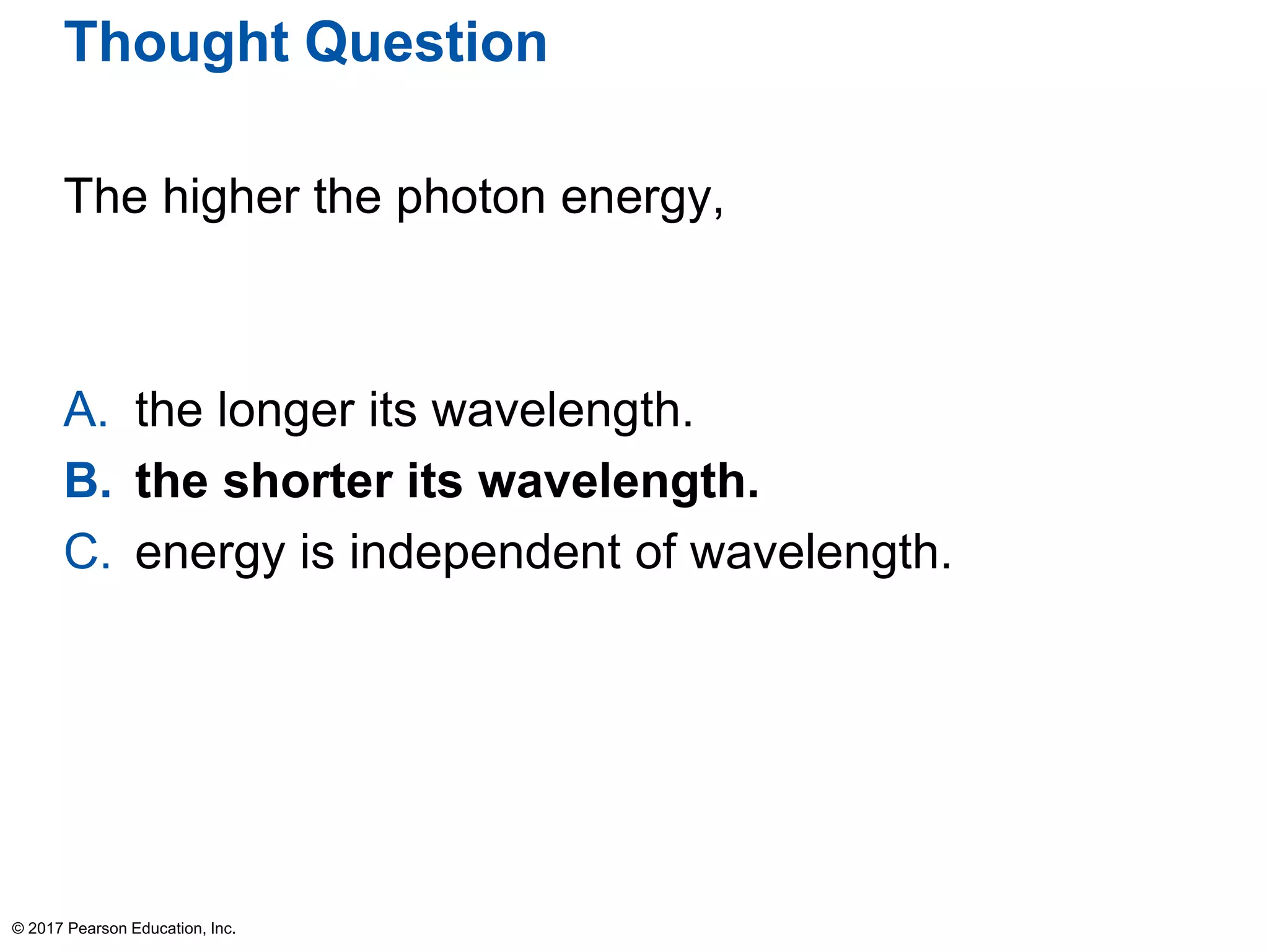 Thought Question
The higher the photon energy,
A. the longer its wavelength.
B. the shorter its wavelength.
C. energy is independent of wavelength.
© 2017 Pearson Education, Inc.
 