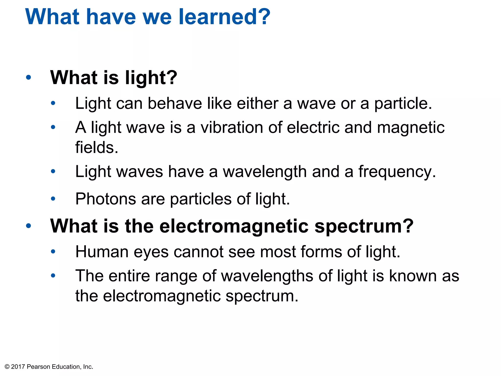 What have we learned?
• What is light?
• Light can behave like either a wave or a particle.
• A light wave is a vibration of electric and magnetic
fields.
• Light waves have a wavelength and a frequency.
• Photons are particles of light.
• What is the electromagnetic spectrum?
• Human eyes cannot see most forms of light.
• The entire range of wavelengths of light is known as
the electromagnetic spectrum.
© 2017 Pearson Education, Inc.
 