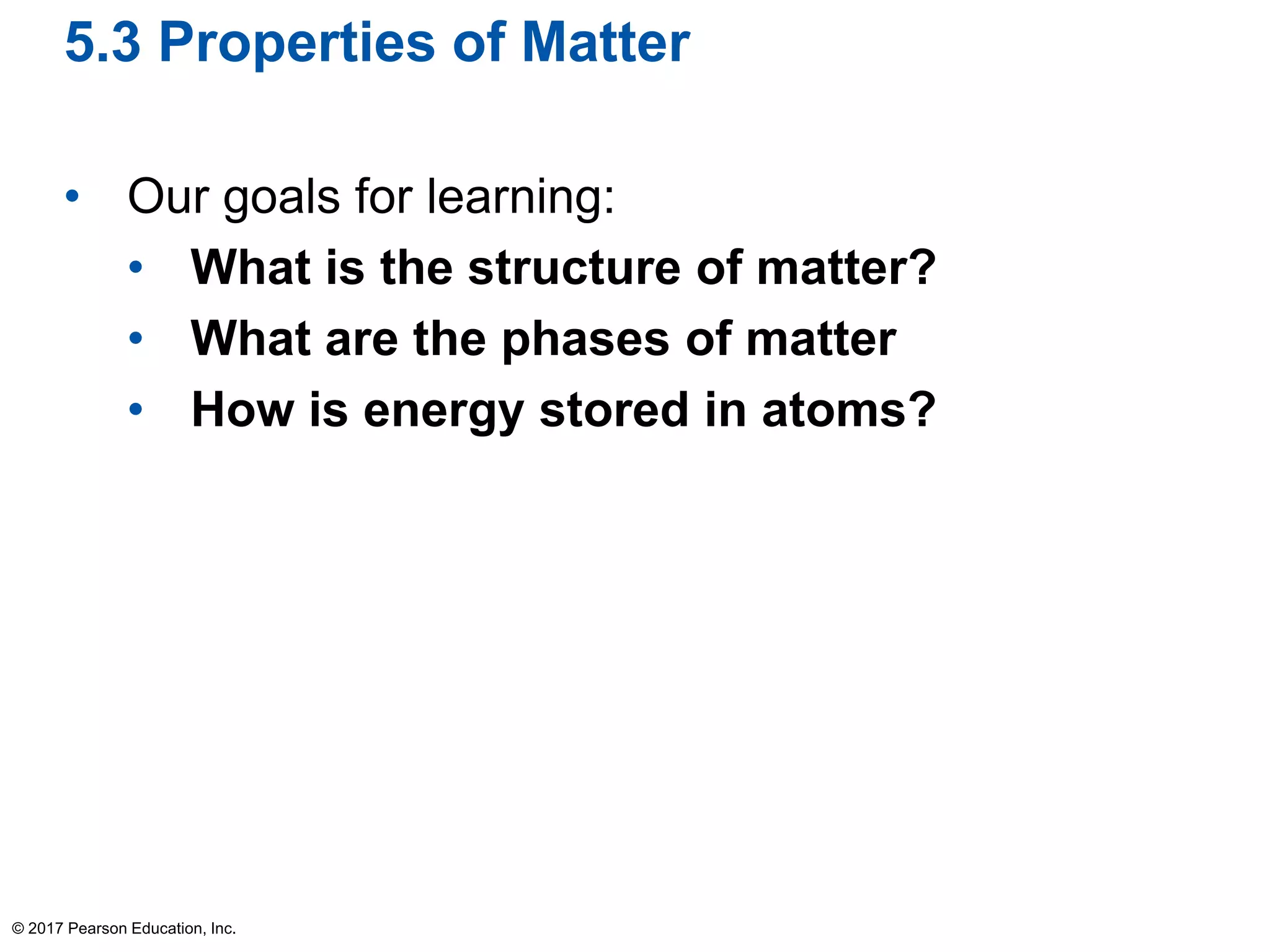 5.3 Properties of Matter
• Our goals for learning:
• What is the structure of matter?
• What are the phases of matter
• How is energy stored in atoms?
© 2017 Pearson Education, Inc.
 