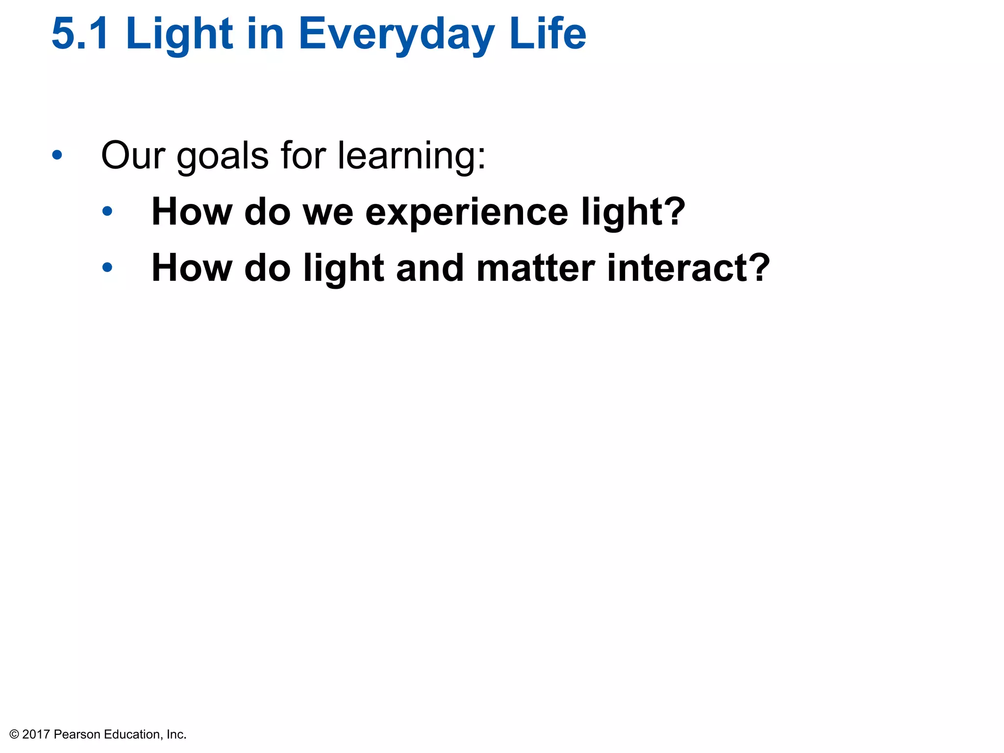5.1 Light in Everyday Life
• Our goals for learning:
• How do we experience light?
• How do light and matter interact?
© 2017 Pearson Education, Inc.
 