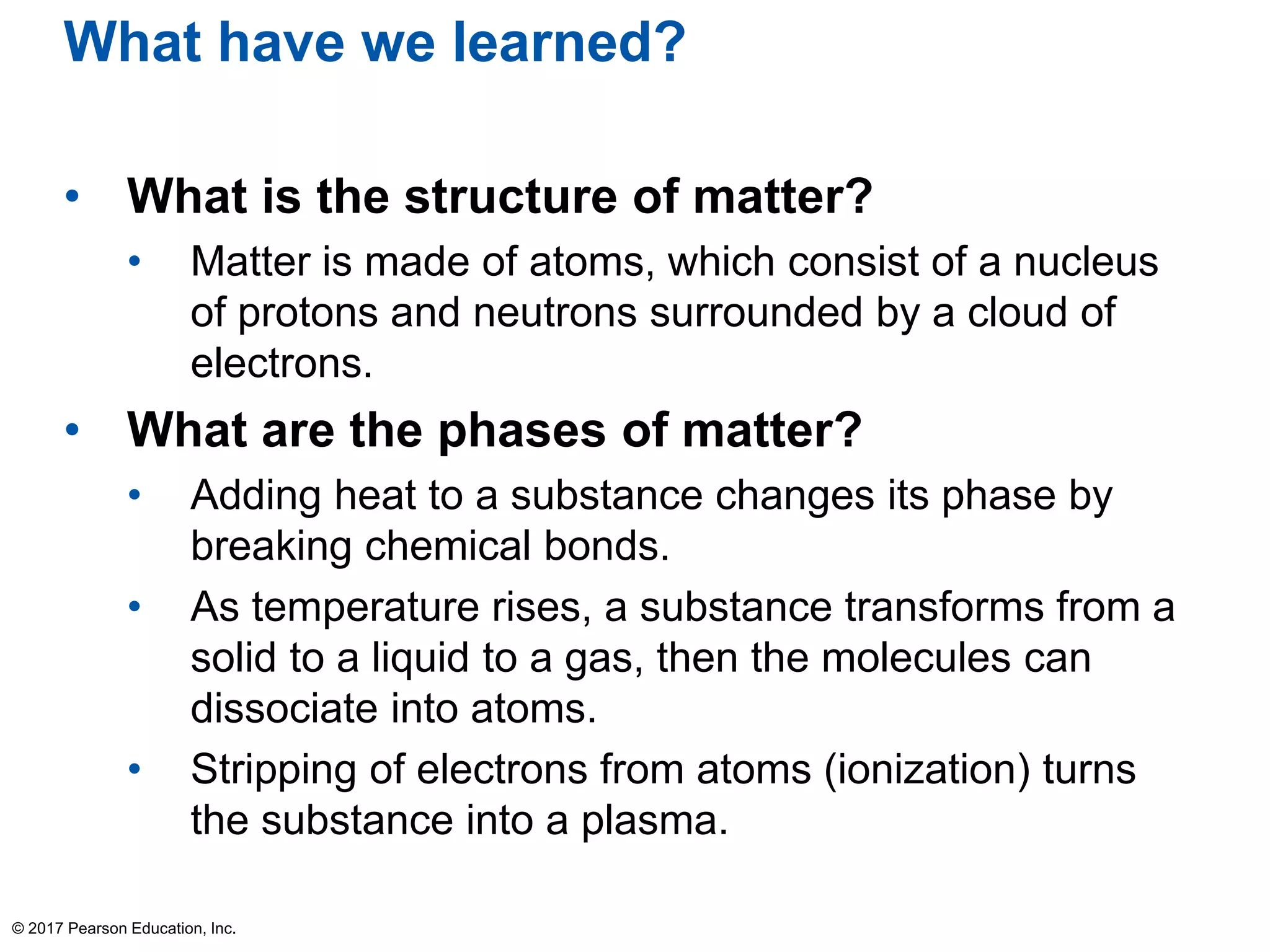 What have we learned?
• What is the structure of matter?
• Matter is made of atoms, which consist of a nucleus
of protons and neutrons surrounded by a cloud of
electrons.
• What are the phases of matter?
• Adding heat to a substance changes its phase by
breaking chemical bonds.
• As temperature rises, a substance transforms from a
solid to a liquid to a gas, then the molecules can
dissociate into atoms.
• Stripping of electrons from atoms (ionization) turns
the substance into a plasma.
© 2017 Pearson Education, Inc.
 