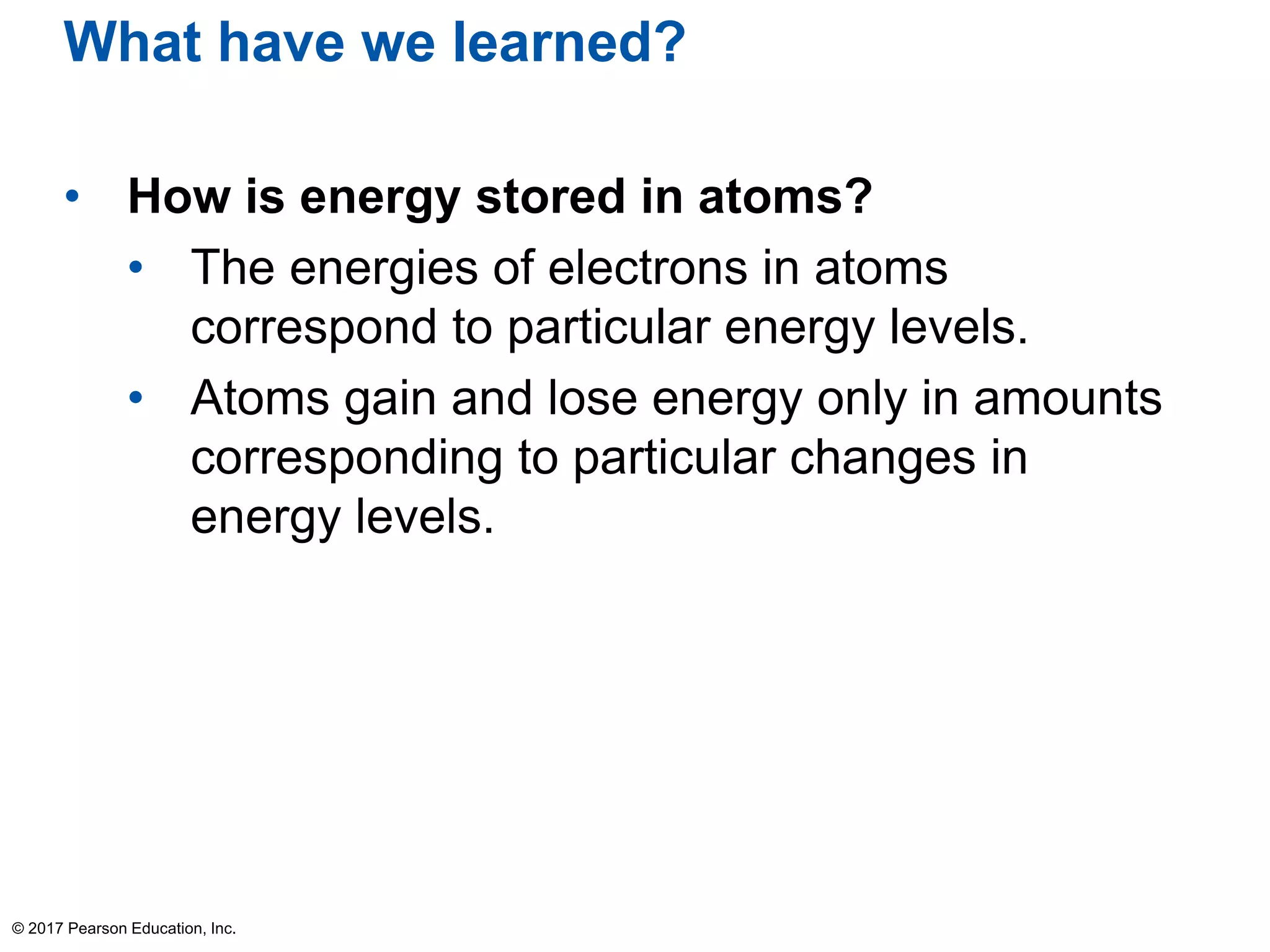 What have we learned?
• How is energy stored in atoms?
• The energies of electrons in atoms
correspond to particular energy levels.
• Atoms gain and lose energy only in amounts
corresponding to particular changes in
energy levels.
© 2017 Pearson Education, Inc.
 