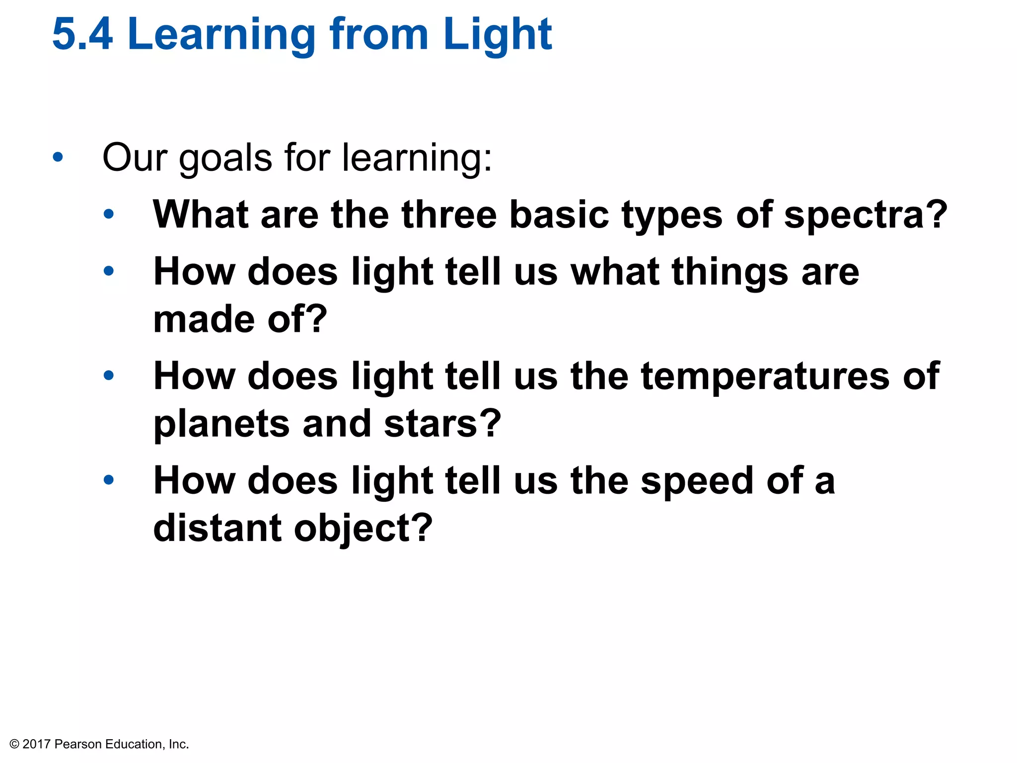 5.4 Learning from Light
• Our goals for learning:
• What are the three basic types of spectra?
• How does light tell us what things are
made of?
• How does light tell us the temperatures of
planets and stars?
• How does light tell us the speed of a
distant object?
© 2017 Pearson Education, Inc.
 
