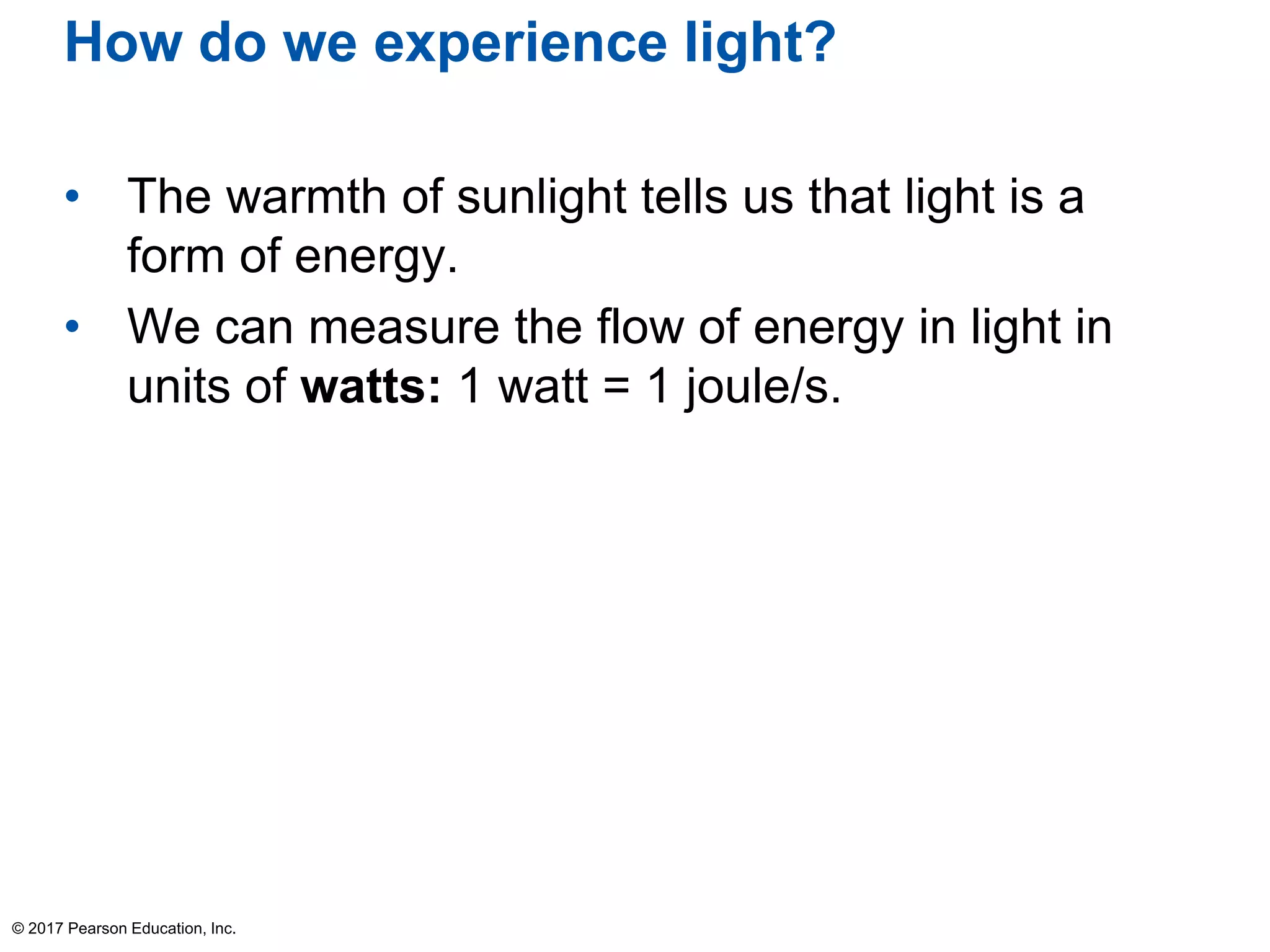 How do we experience light?
• The warmth of sunlight tells us that light is a
form of energy.
• We can measure the flow of energy in light in
units of watts: 1 watt = 1 joule/s.
© 2017 Pearson Education, Inc.
 