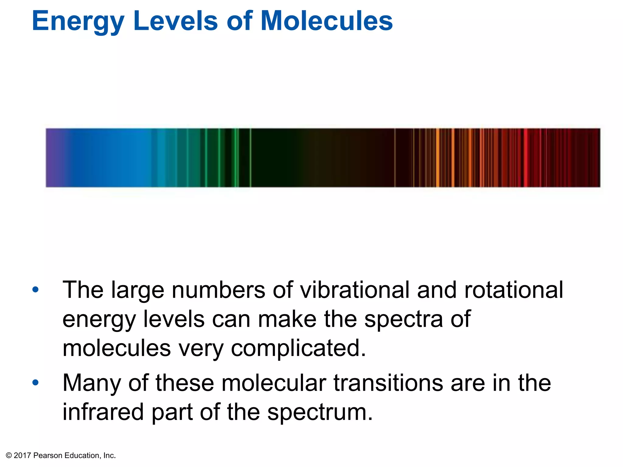 Energy Levels of Molecules
• The large numbers of vibrational and rotational
energy levels can make the spectra of
molecules very complicated.
• Many of these molecular transitions are in the
infrared part of the spectrum.
© 2017 Pearson Education, Inc.
 