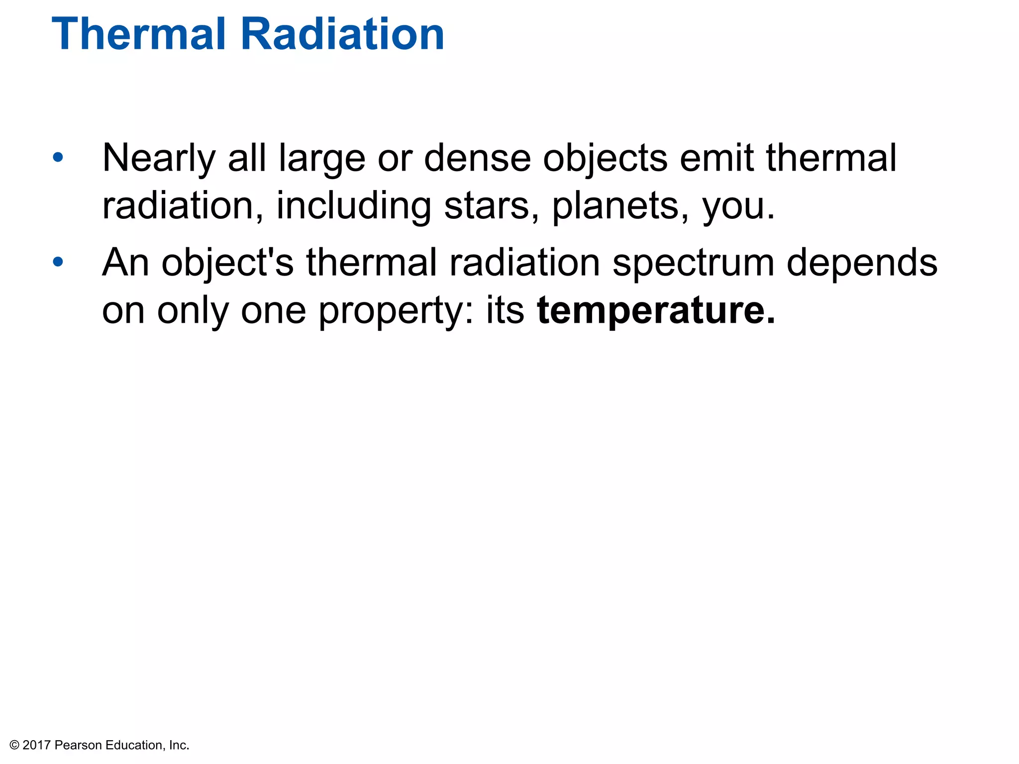Thermal Radiation
• Nearly all large or dense objects emit thermal
radiation, including stars, planets, you.
• An object's thermal radiation spectrum depends
on only one property: its temperature.
© 2017 Pearson Education, Inc.
 