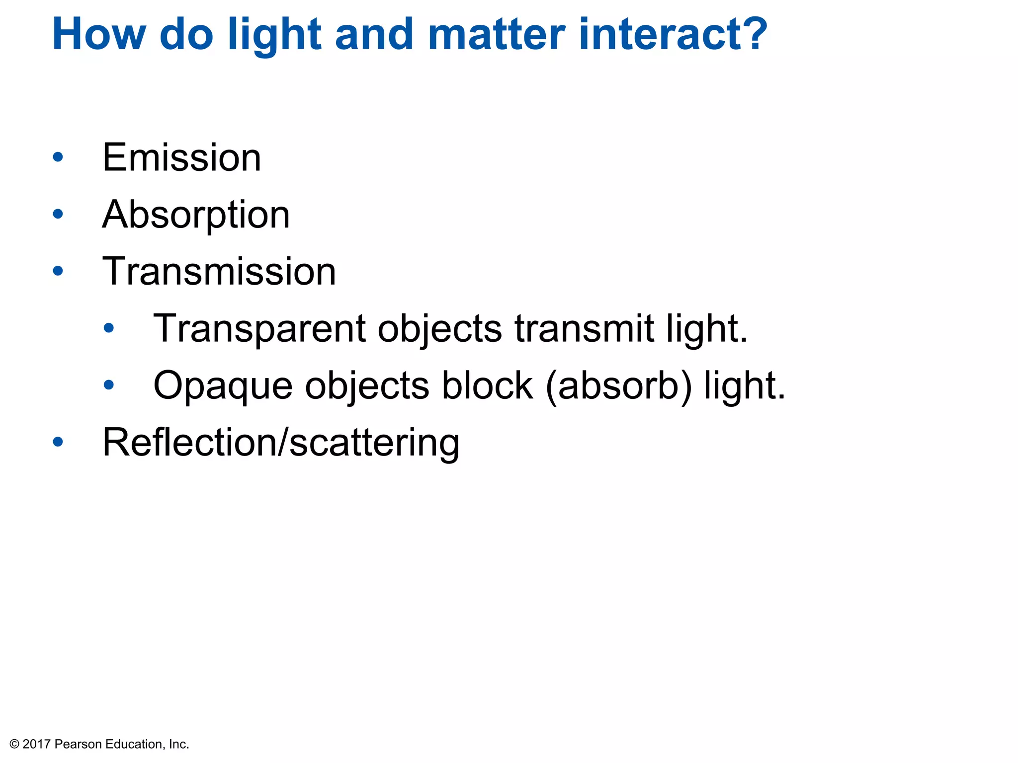 How do light and matter interact?
• Emission
• Absorption
• Transmission
• Transparent objects transmit light.
• Opaque objects block (absorb) light.
• Reflection/scattering
© 2017 Pearson Education, Inc.
 
