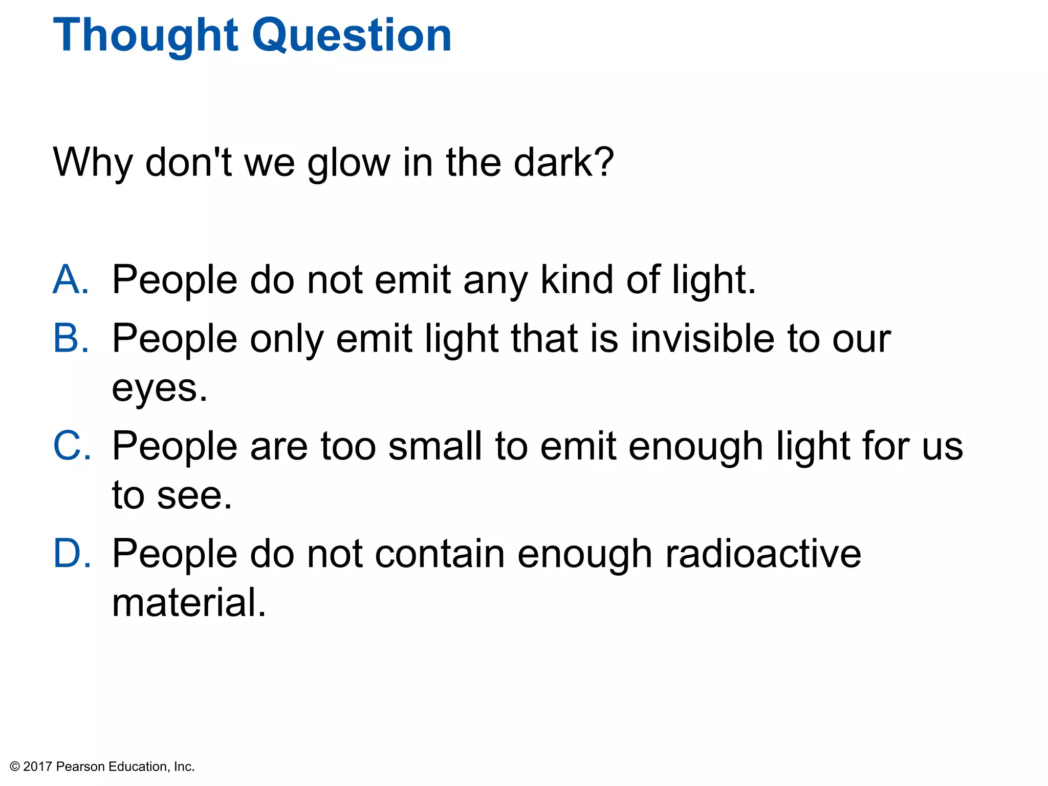 Thought Question
Why don't we glow in the dark?
A. People do not emit any kind of light.
B. People only emit light that is invisible to our
eyes.
C. People are too small to emit enough light for us
to see.
D. People do not contain enough radioactive
material.
© 2017 Pearson Education, Inc.
 