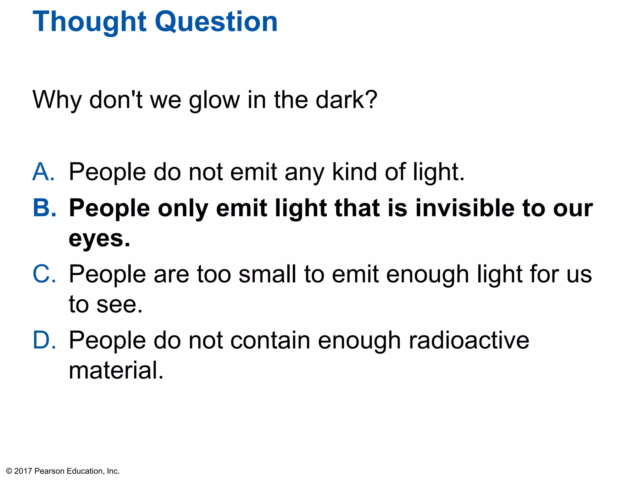 Thought Question
Why don't we glow in the dark?
A. People do not emit any kind of light.
B. People only emit light that is invisible to our
eyes.
C. People are too small to emit enough light for us
to see.
D. People do not contain enough radioactive
material.
© 2017 Pearson Education, Inc.
 