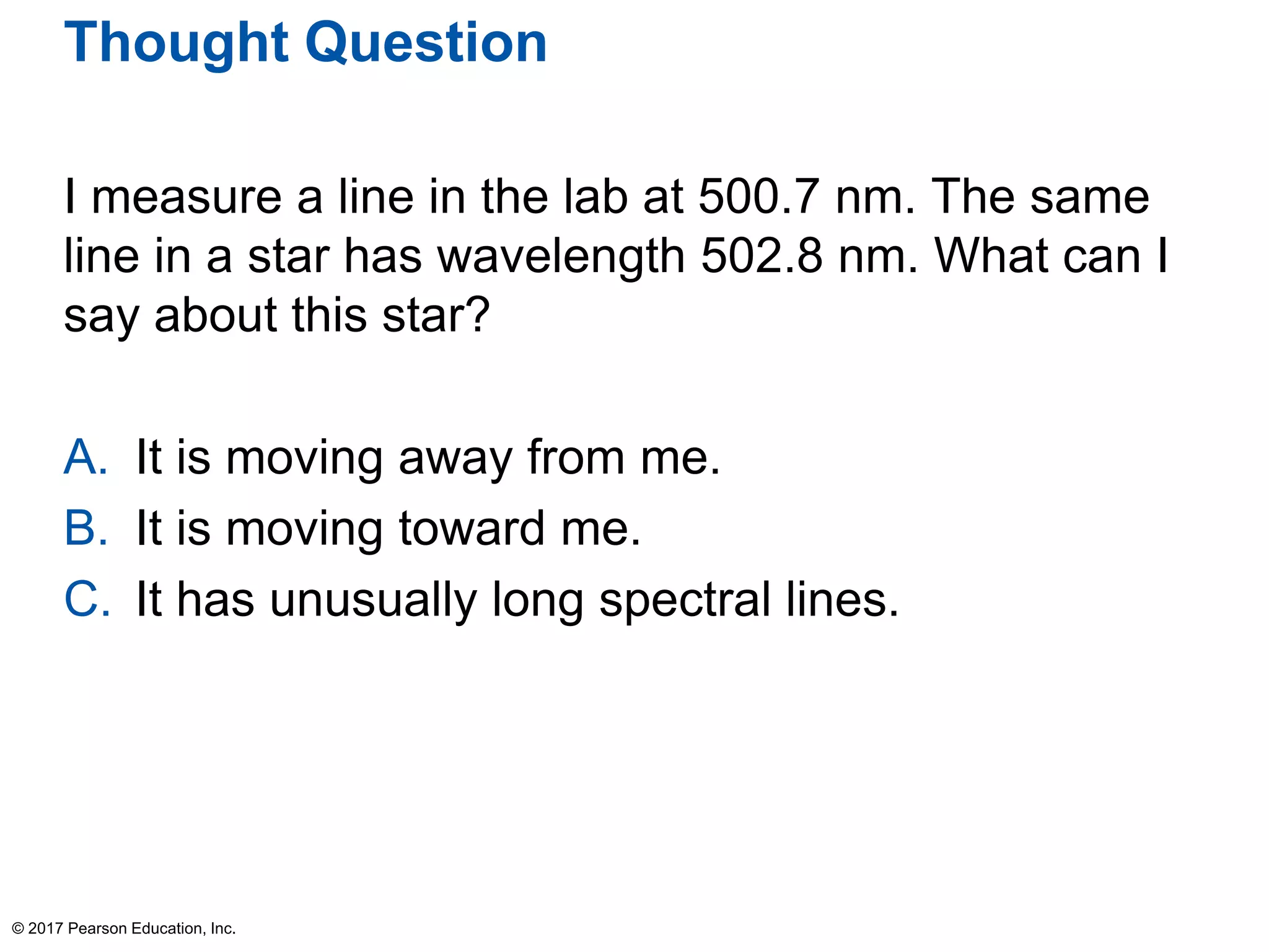 Thought Question
I measure a line in the lab at 500.7 nm. The same
line in a star has wavelength 502.8 nm. What can I
say about this star?
A. It is moving away from me.
B. It is moving toward me.
C. It has unusually long spectral lines.
© 2017 Pearson Education, Inc.
 