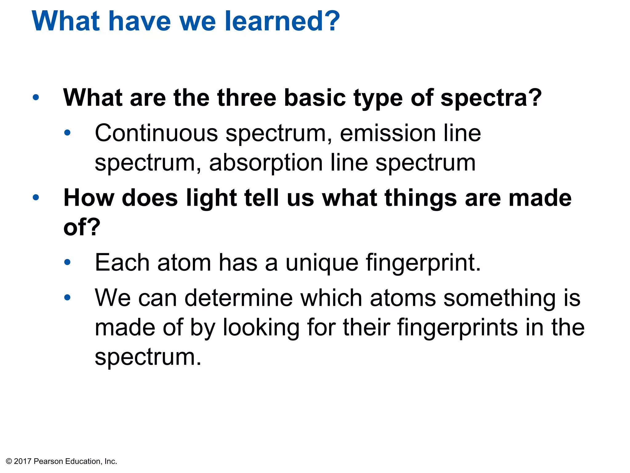 What have we learned?
• What are the three basic type of spectra?
• Continuous spectrum, emission line
spectrum, absorption line spectrum
• How does light tell us what things are made
of?
• Each atom has a unique fingerprint.
• We can determine which atoms something is
made of by looking for their fingerprints in the
spectrum.
© 2017 Pearson Education, Inc.
 