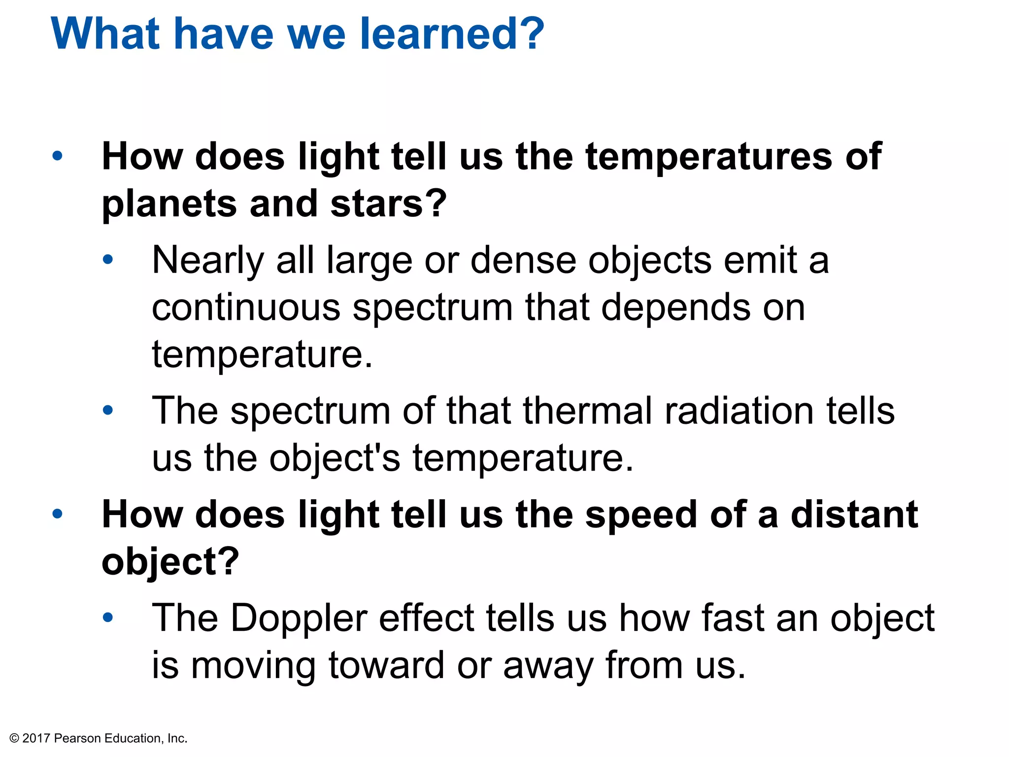 What have we learned?
• How does light tell us the temperatures of
planets and stars?
• Nearly all large or dense objects emit a
continuous spectrum that depends on
temperature.
• The spectrum of that thermal radiation tells
us the object's temperature.
• How does light tell us the speed of a distant
object?
• The Doppler effect tells us how fast an object
is moving toward or away from us.
© 2017 Pearson Education, Inc.
 