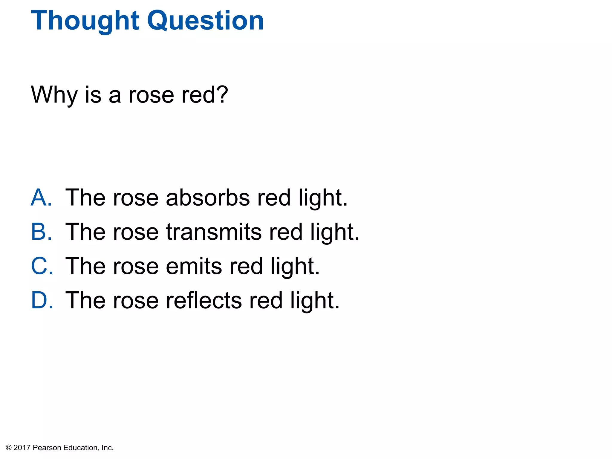 Thought Question
Why is a rose red?
A. The rose absorbs red light.
B. The rose transmits red light.
C. The rose emits red light.
D. The rose reflects red light.
© 2017 Pearson Education, Inc.
 