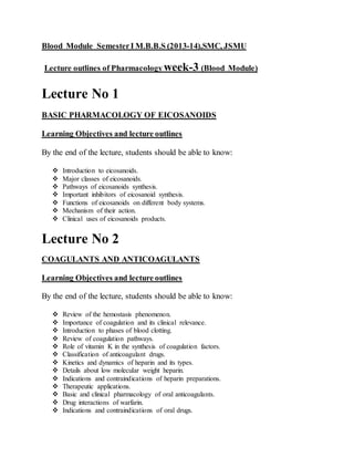 Blood Module SemesterI M.B.B.S (2013-14),SMC, JSMU
Lecture outlines of Pharmacology week-3 (Blood Module)
Lecture No 1
BASIC PHARMACOLOGY OF EICOSANOIDS
Learning Objectives and lecture outlines
By the end of the lecture, students should be able to know:
 Introduction to eicosanoids.
 Major classes of eicosanoids.
 Pathways of eicosanoids synthesis.
 Important inhibitors of eicosanoid synthesis.
 Functions of eicosanoids on different body systems.
 Mechanism of their action.
 Clinical uses of eicosanoids products.
Lecture No 2
COAGULANTS AND ANTICOAGULANTS
Learning Objectives and lecture outlines
By the end of the lecture, students should be able to know:
 Review of the hemostasis phenomenon.
 Importance of coagulation and its clinical relevance.
 Introduction to phases of blood clotting.
 Review of coagulation pathways.
 Role of vitamin K in the synthesis of coagulation factors.
 Classification of anticoagulant drugs.
 Kinetics and dynamics of heparin and its types.
 Details about low molecular weight heparin.
 Indications and contraindications of heparin preparations.
 Therapeutic applications.
 Basic and clinical pharmacology of oral anticoagulants.
 Drug interactions of warfarin.
 Indications and contraindications of oral drugs.
 