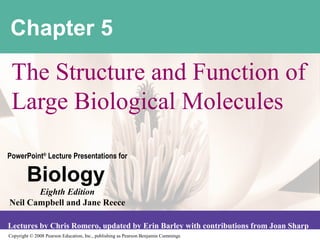 Copyright © 2008 Pearson Education, Inc., publishing as Pearson Benjamin Cummings
PowerPoint®
Lecture Presentations for
Biology
Eighth Edition
Neil Campbell and Jane Reece
Lectures by Chris Romero, updated by Erin Barley with contributions from Joan Sharp
Chapter 5
The Structure and Function of
Large Biological Molecules
 