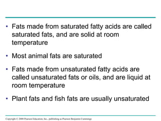 • Fats made from saturated fatty acids are called
saturated fats, and are solid at room
temperature
• Most animal fats are saturated
• Fats made from unsaturated fatty acids are
called unsaturated fats or oils, and are liquid at
room temperature
• Plant fats and fish fats are usually unsaturated
Copyright © 2008 Pearson Education, Inc., publishing as Pearson Benjamin Cummings
 