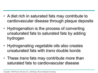 • A diet rich in saturated fats may contribute to
cardiovascular disease through plaque deposits
• Hydrogenation is the process of converting
unsaturated fats to saturated fats by adding
hydrogen
• Hydrogenating vegetable oils also creates
unsaturated fats with trans double bonds
• These trans fats may contribute more than
saturated fats to cardiovascular disease
Copyright © 2008 Pearson Education, Inc., publishing as Pearson Benjamin Cummings
 