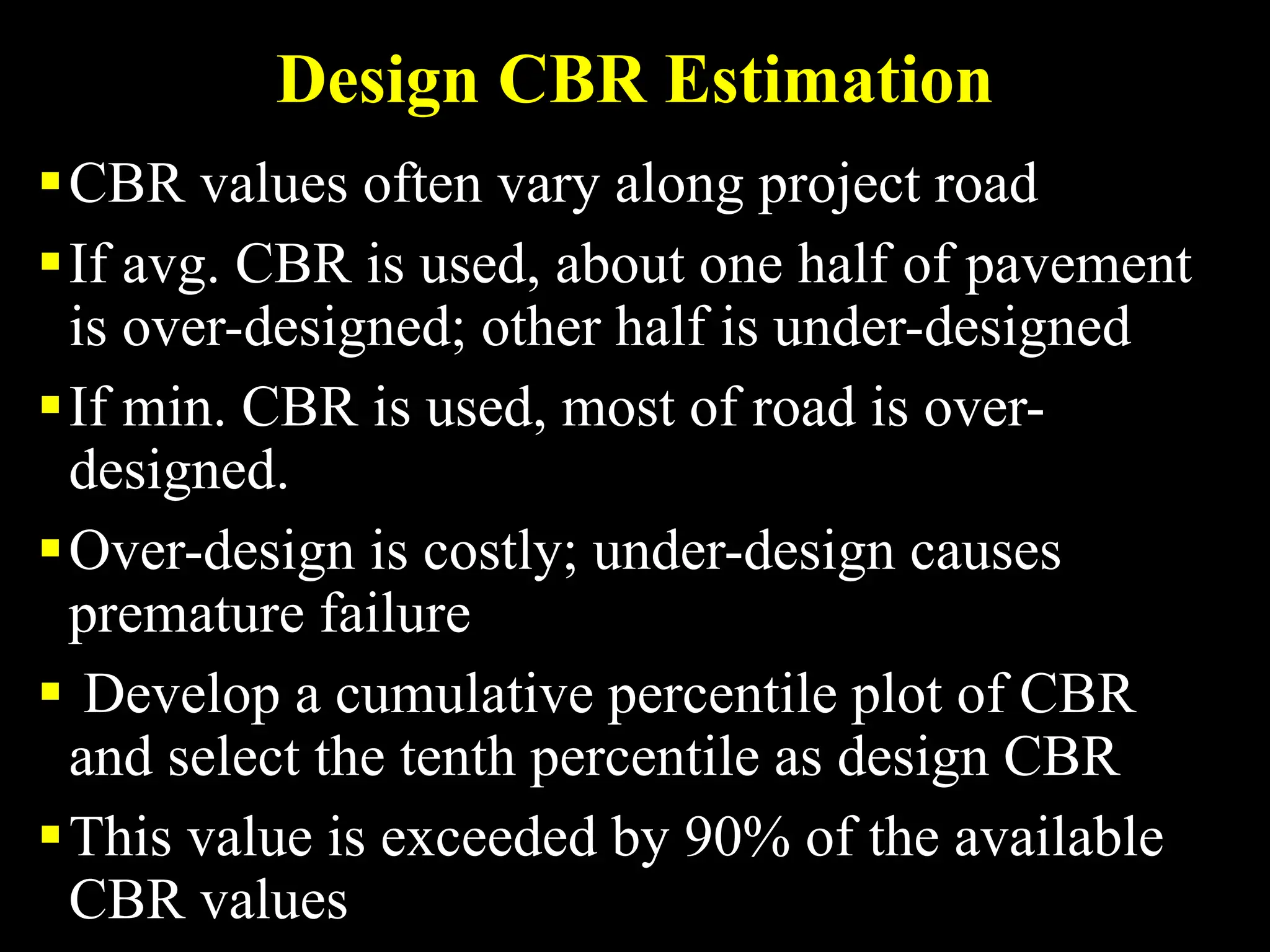 Design CBR Estimation
CBR values often vary along project road
If avg. CBR is used, about one half of pavement
is over-designed; other half is under-designed
If min. CBR is used, most of road is over-
designed.
Over-design is costly; under-design causes
premature failure
 Develop a cumulative percentile plot of CBR
and select the tenth percentile as design CBR
This value is exceeded by 90% of the available
CBR values
 