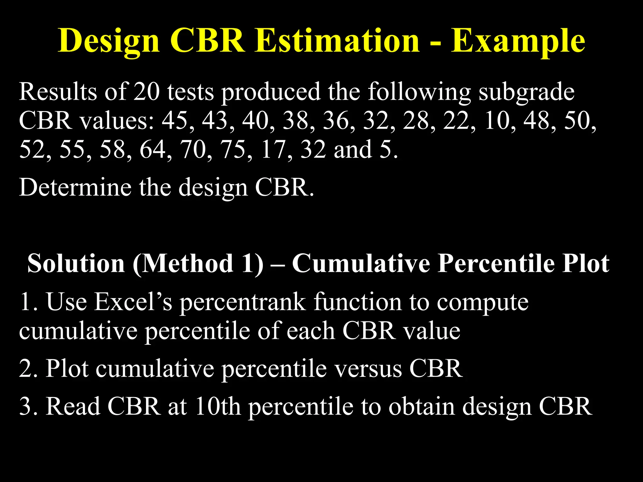 Design CBR Estimation - Example
Results of 20 tests produced the following subgrade
CBR values: 45, 43, 40, 38, 36, 32, 28, 22, 10, 48, 50,
52, 55, 58, 64, 70, 75, 17, 32 and 5.
Determine the design CBR.
Solution (Method 1) – Cumulative Percentile Plot
1. Use Excel’s percentrank function to compute
cumulative percentile of each CBR value
2. Plot cumulative percentile versus CBR
3. Read CBR at 10th percentile to obtain design CBR
 