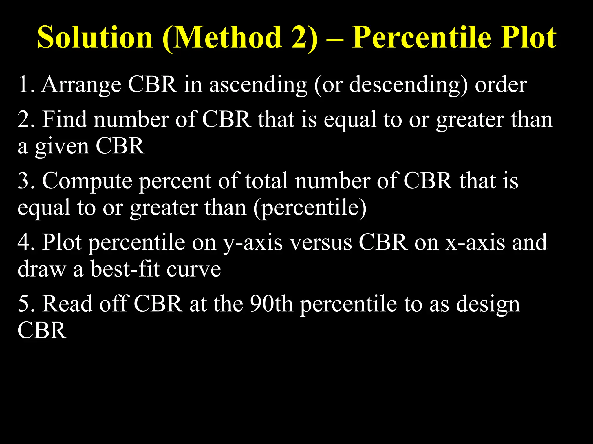 Solution (Method 2) – Percentile Plot
1. Arrange CBR in ascending (or descending) order
2. Find number of CBR that is equal to or greater than
a given CBR
3. Compute percent of total number of CBR that is
equal to or greater than (percentile)
4. Plot percentile on y-axis versus CBR on x-axis and
draw a best-fit curve
5. Read off CBR at the 90th percentile to as design
CBR
 