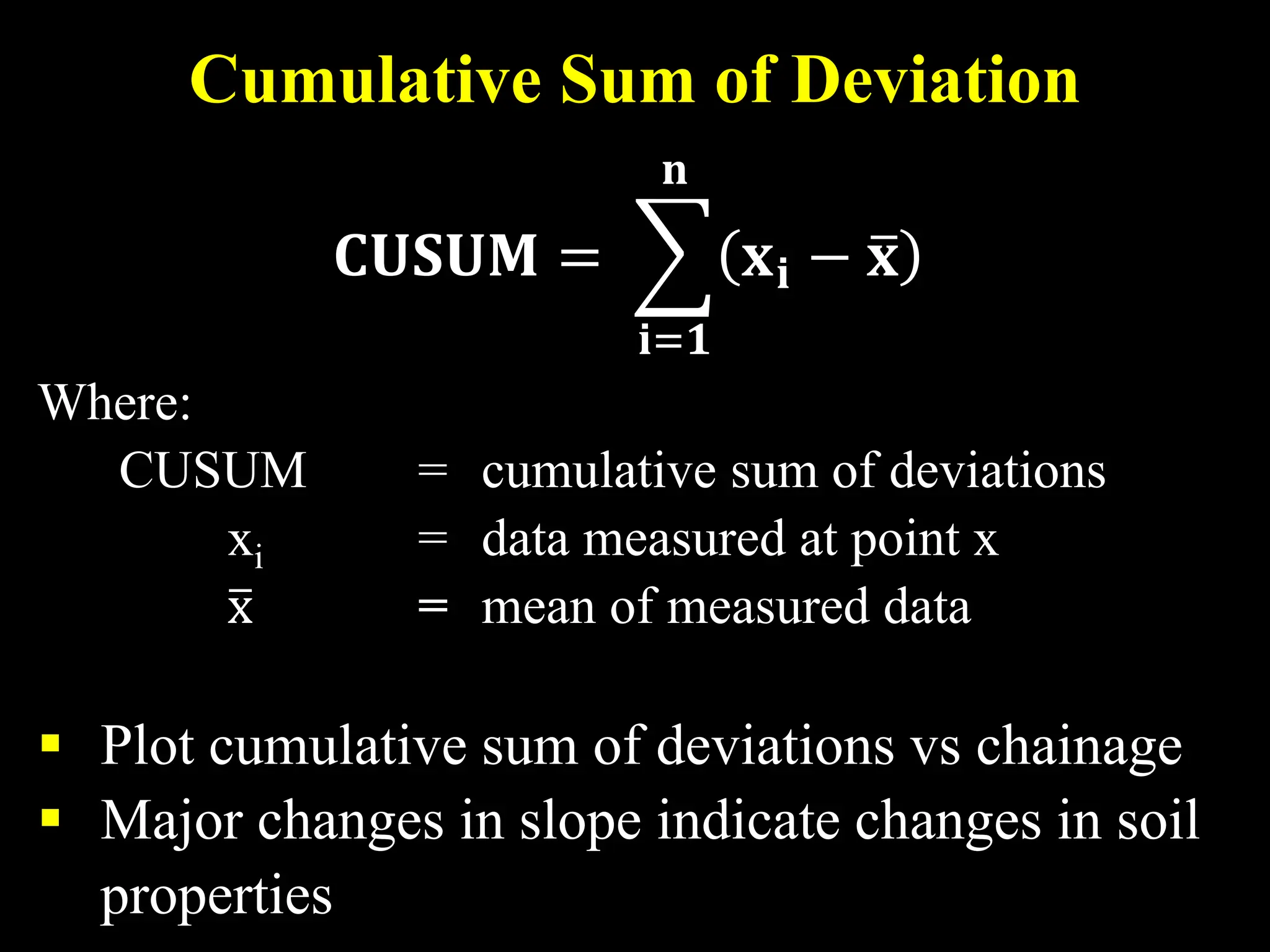 Cumulative Sum of Deviation
𝐂𝐂𝐂𝐂𝐂𝐂𝐂𝐂𝐂𝐂 = �
𝐢𝐢=𝟏𝟏
𝐧𝐧
𝐱𝐱𝐢𝐢 − �
𝐱𝐱
Where:
CUSUM = cumulative sum of deviations
xi = data measured at point x
�
x = mean of measured data
 Plot cumulative sum of deviations vs chainage
 Major changes in slope indicate changes in soil
properties
 