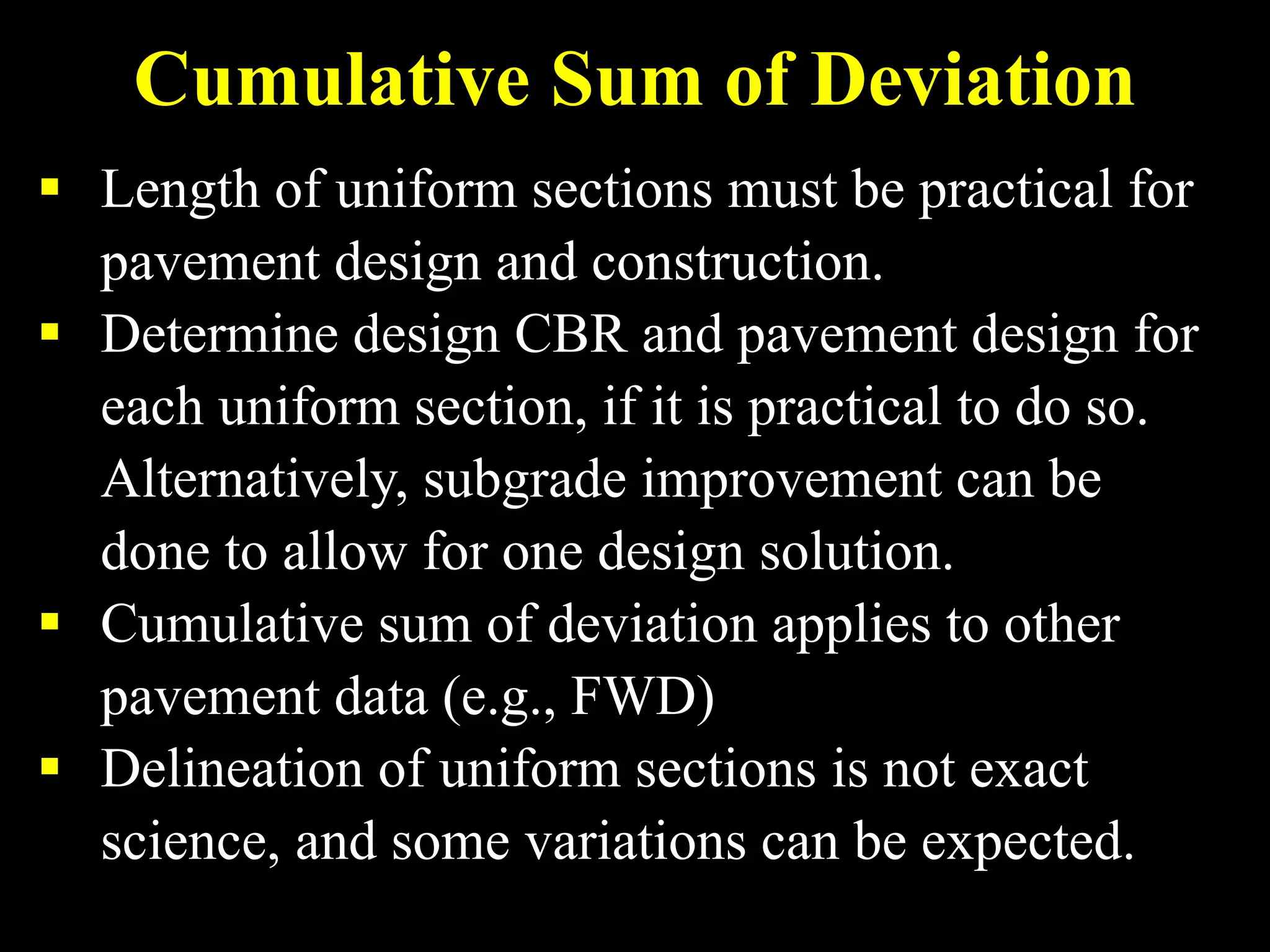 Cumulative Sum of Deviation
 Length of uniform sections must be practical for
pavement design and construction.
 Determine design CBR and pavement design for
each uniform section, if it is practical to do so.
Alternatively, subgrade improvement can be
done to allow for one design solution.
 Cumulative sum of deviation applies to other
pavement data (e.g., FWD)
 Delineation of uniform sections is not exact
science, and some variations can be expected.
 