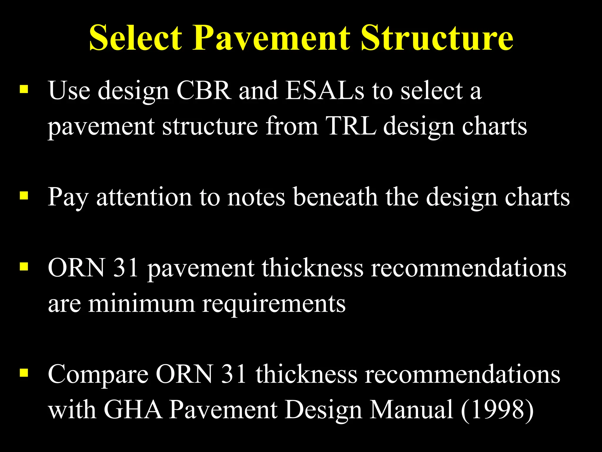 Select Pavement Structure
 Use design CBR and ESALs to select a
pavement structure from TRL design charts
 Pay attention to notes beneath the design charts
 ORN 31 pavement thickness recommendations
are minimum requirements
 Compare ORN 31 thickness recommendations
with GHA Pavement Design Manual (1998)
 