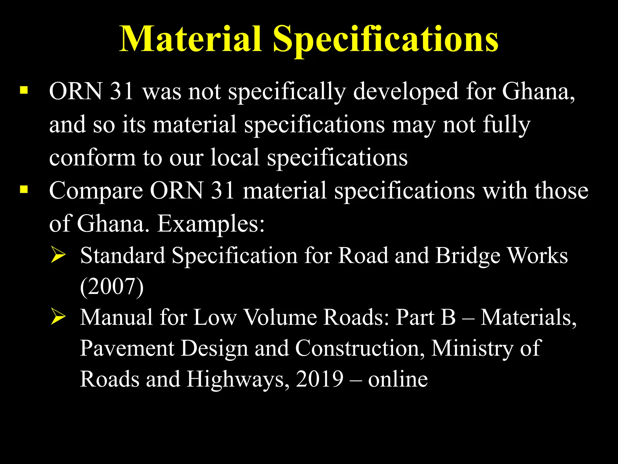 Material Specifications
 ORN 31 was not specifically developed for Ghana,
and so its material specifications may not fully
conform to our local specifications
 Compare ORN 31 material specifications with those
of Ghana. Examples:
 Standard Specification for Road and Bridge Works
(2007)
 Manual for Low Volume Roads: Part B – Materials,
Pavement Design and Construction, Ministry of
Roads and Highways, 2019 – online
 