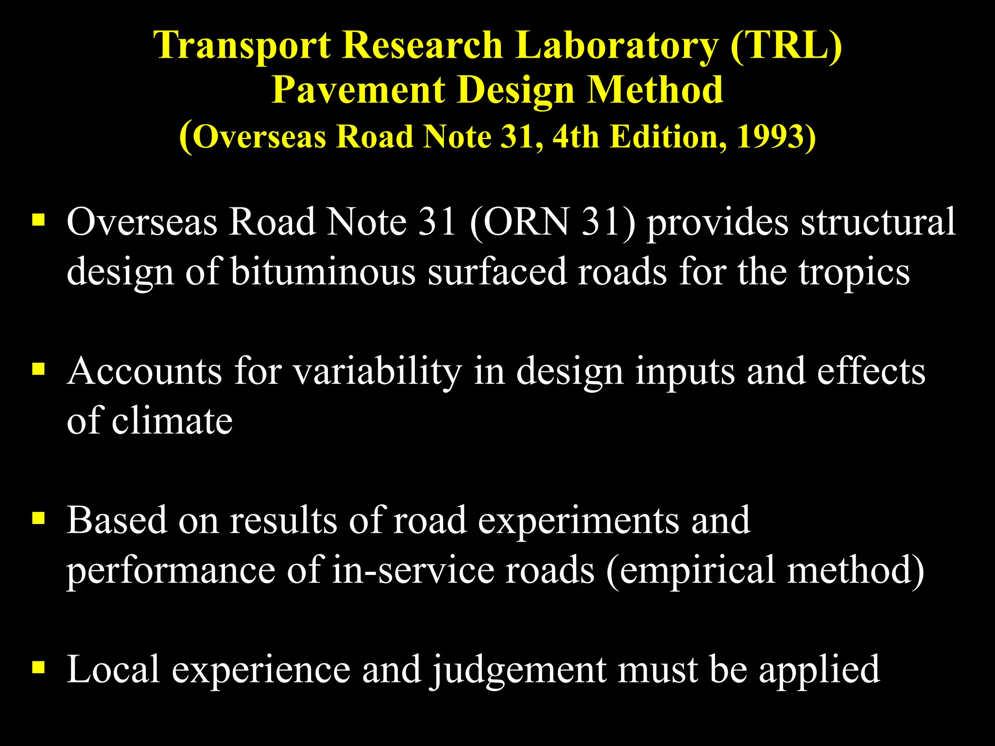 Transport Research Laboratory (TRL)
Pavement Design Method
(Overseas Road Note 31, 4th Edition, 1993)
 Overseas Road Note 31 (ORN 31) provides structural
design of bituminous surfaced roads for the tropics
 Accounts for variability in design inputs and effects
of climate
 Based on results of road experiments and
performance of in-service roads (empirical method)
 Local experience and judgement must be applied
 