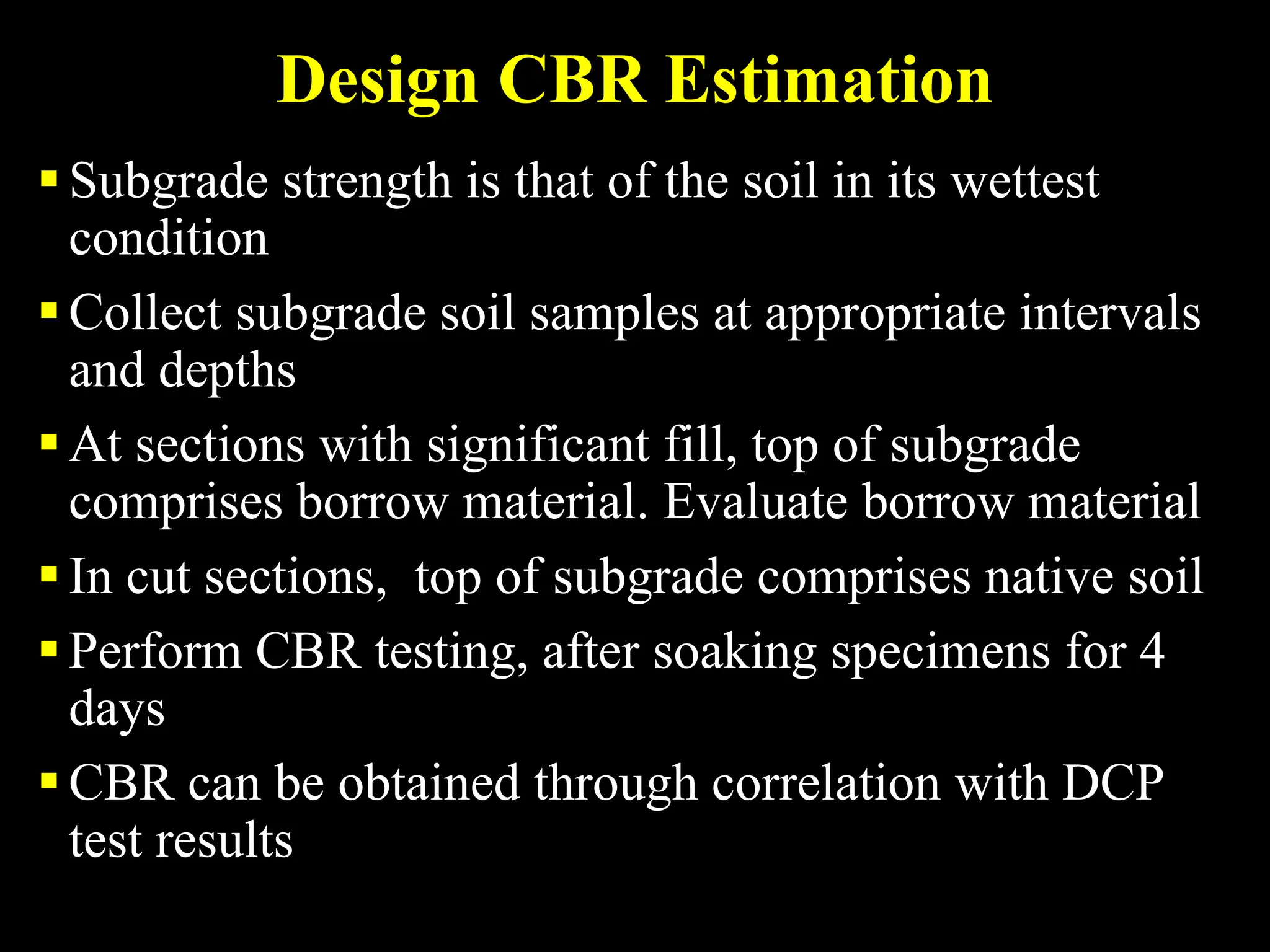 Design CBR Estimation
Subgrade strength is that of the soil in its wettest
condition
Collect subgrade soil samples at appropriate intervals
and depths
At sections with significant fill, top of subgrade
comprises borrow material. Evaluate borrow material
In cut sections, top of subgrade comprises native soil
Perform CBR testing, after soaking specimens for 4
days
CBR can be obtained through correlation with DCP
test results
 