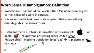 Word	
  Sense	
  Disambigua$on:	
  Deﬁni$on	
  
•  Word	
  Sense	
  Disambitua(on	
  (WSD)	
  is	
  the	
  TASK	
  of	
  determining	
  the	
  
correct	
  sense	
  of	
  a	
  word	
  in	
  context.	
  
•  It	
  is	
  an	
  automa(c	
  task:	
  we	
  create	
  a	
  system	
  that	
  automa-cally	
  
disambiguates	
  the	
  senses	
  for	
  us.	
  
•  Useful	
  for	
  many	
  NLP	
  tasks:	
  informa(on	
  retrieval	
  (apple	
  	
  	
  	
  	
  	
  	
  	
  	
  	
  	
  	
  	
  	
  	
  	
  	
  	
  or	
  
apple	
  	
  	
  	
  	
  	
  	
  	
  	
  	
  	
  	
  	
  	
  ?),	
  ques(on	
  answering	
  (does	
  United	
  serve	
  
Philadelphia?),	
  machine	
  transla(on	
  (eng	
  ”bat”	
  à	
  It:	
  pipistrello	
  	
  	
  	
  	
  	
  	
  	
  	
  	
  
or	
  mazza	
  	
  	
  	
  	
  	
  	
  	
  	
  	
  	
  	
  	
  	
  	
  	
  	
  	
  	
  	
  	
  	
  	
  	
  	
  	
  	
  	
  	
  	
  	
  	
  	
  	
  	
  	
  ?)	
  
10	
  	
  
 