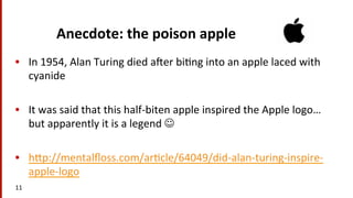 Anecdote:	
  the	
  poison	
  apple	
  
•  In	
  1954,	
  Alan	
  Turing	
  died	
  a^er	
  bi(ng	
  into	
  an	
  apple	
  laced	
  with	
  
cyanide	
  
•  It	
  was	
  said	
  that	
  this	
  half-­‐biten	
  apple	
  inspired	
  the	
  Apple	
  logo…	
  
but	
  apparently	
  it	
  is	
  a	
  legend	
  J	
  	
  
•  hmp://mentalﬂoss.com/ar(cle/64049/did-­‐alan-­‐turing-­‐inspire-­‐
apple-­‐logo	
  	
  
11	
  
 
