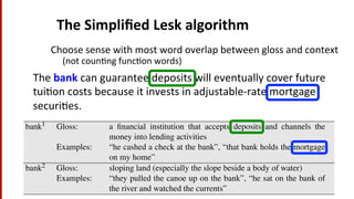 The	
  Simpliﬁed	
  Lesk	
  algorithm	
  
The	
  bank	
  can	
  guarantee	
  deposits	
  will	
  eventually	
  cover	
  future	
  
tui(on	
  costs	
  because	
  it	
  invests	
  in	
  adjustable-­‐rate	
  mortgage	
  
securi(es.	
  	
  
if overlap > max-overlap then
max-overlap overlap
best-sense sense
end
return(best-sense)
Figure 16.6 The Simpliﬁed Lesk algorithm. The COMPUTEOVERLAP function returns the
number of words in common between two sets, ignoring function words or other words on a
stop list. The original Lesk algorithm deﬁnes the context in a more complex way. The Cor-
pus Lesk algorithm weights each overlapping word w by its logP(w) and includes labeled
training corpus data in the signature.
bank1 Gloss: a ﬁnancial institution that accepts deposits and channels the
money into lending activities
Examples: “he cashed a check at the bank”, “that bank holds the mortgage
on my home”
bank2 Gloss: sloping land (especially the slope beside a body of water)
Examples: “they pulled the canoe up on the bank”, “he sat on the bank of
the river and watched the currents”
Choose	
  sense	
  with	
  most	
  word	
  overlap	
  between	
  gloss	
  and	
  context	
  
(not	
  coun(ng	
  func(on	
  words)	
  
 