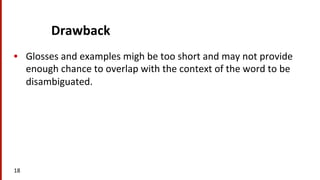 Drawback	
  
•  Glosses	
  and	
  examples	
  migh	
  be	
  too	
  short	
  and	
  may	
  not	
  provide	
  
enough	
  chance	
  to	
  overlap	
  with	
  the	
  context	
  of	
  the	
  word	
  to	
  be	
  
disambiguated.	
  	
  
18	
  
 
