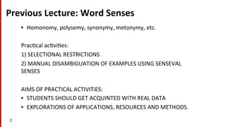 Previous	
  Lecture:	
  Word	
  Senses	
  
•  Homonomy,	
  polysemy,	
  synonymy,	
  metonymy,	
  etc.	
  	
  
Prac(cal	
  ac(vi(es:	
  
1)	
  SELECTIONAL	
  RESTRICTIONS	
  
2)	
  MANUAL	
  DISAMBIGUATION	
  OF	
  EXAMPLES	
  USING	
  SENSEVAL	
  
SENSES	
  
AIMS	
  OF	
  PRACTICAL	
  ACTIVITiES:	
  	
  
•  STUDENTS	
  SHOULD	
  GET	
  ACQUINTED	
  WITH	
  REAL	
  DATA	
  
•  EXPLORATIONS	
  OF	
  APPLICATIONS,	
  RESOURCES	
  AND	
  METHODS.	
  	
  
2	
  
 