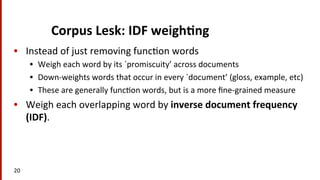 Corpus	
  Lesk:	
  IDF	
  weigh$ng	
  
•  Instead	
  of	
  just	
  removing	
  func(on	
  words	
  
•  Weigh	
  each	
  word	
  by	
  its	
  `promiscuity’	
  across	
  documents	
  
•  Down-­‐weights	
  words	
  that	
  occur	
  in	
  every	
  `document’	
  (gloss,	
  example,	
  etc)	
  
•  These	
  are	
  generally	
  func(on	
  words,	
  but	
  is	
  a	
  more	
  ﬁne-­‐grained	
  measure	
  
•  Weigh	
  each	
  overlapping	
  word	
  by	
  inverse	
  document	
  frequency	
  
(IDF).	
  
20	
  
 
