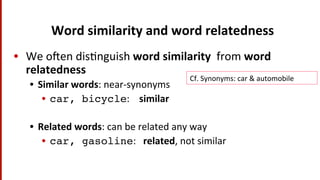 Word	
  similarity	
  and	
  word	
  relatedness	
  
•  We	
  o^en	
  dis(nguish	
  word	
  similarity	
  	
  from	
  word	
  
relatedness	
  
•  Similar	
  words:	
  near-­‐synonyms	
  
•  car, bicycle:	
  	
  	
  	
  similar	
  
•  Related	
  words:	
  can	
  be	
  related	
  any	
  way	
  
•  car, gasoline:	
  	
  	
  related,	
  not	
  similar	
  
Cf.	
  Synonyms:	
  car	
  &	
  automobile	
  
 