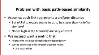 Problem	
  with	
  basic	
  path-­‐based	
  similarity	
  
•  Assumes	
  each	
  link	
  represents	
  a	
  uniform	
  distance	
  
•  But	
  nickel	
  to	
  money	
  seems	
  to	
  us	
  to	
  be	
  closer	
  than	
  nickel	
  to	
  
standard	
  
•  Nodes	
  high	
  in	
  the	
  hierarchy	
  are	
  very	
  abstract	
  
•  We	
  instead	
  want	
  a	
  metric	
  that	
  
•  Represents	
  the	
  cost	
  of	
  each	
  edge	
  independently	
  
•  Words	
  connected	
  only	
  through	
  abstract	
  nodes	
  	
  
•  are	
  less	
  similar	
  
 