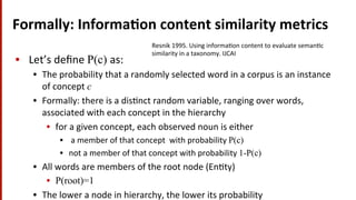 Formally:	
  Informa$on	
  content	
  similarity	
  metrics	
  
•  Let’s	
  deﬁne	
  P(c) as:	
  
•  The	
  probability	
  that	
  a	
  randomly	
  selected	
  word	
  in	
  a	
  corpus	
  is	
  an	
  instance	
  
of	
  concept	
  c
•  Formally:	
  there	
  is	
  a	
  dis(nct	
  random	
  variable,	
  ranging	
  over	
  words,	
  
associated	
  with	
  each	
  concept	
  in	
  the	
  hierarchy	
  
•  for	
  a	
  given	
  concept,	
  each	
  observed	
  noun	
  is	
  either	
  
•  	
  a	
  member	
  of	
  that	
  concept	
  	
  with	
  probability	
  P(c)
•  not	
  a	
  member	
  of	
  that	
  concept	
  with	
  probability	
  1-P(c)
•  All	
  words	
  are	
  members	
  of	
  the	
  root	
  node	
  (En(ty)	
  
•  P(root)=1
•  The	
  lower	
  a	
  node	
  in	
  hierarchy,	
  the	
  lower	
  its	
  probability	
  
Resnik	
  1995.	
  Using	
  informa(on	
  content	
  to	
  evaluate	
  seman(c	
  
similarity	
  in	
  a	
  taxonomy.	
  IJCAI	
  
 