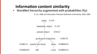 Informa$on	
  content	
  similarity	
  
•  WordNet	
  hierarchy	
  augmented	
  with	
  probabili(es	
  P(c)	
  
D.	
  Lin.	
  1998.	
  An	
  Informa(on-­‐Theore(c	
  Deﬁni(on	
  of	
  Similarity.	
  ICML	
  1998	
  
 