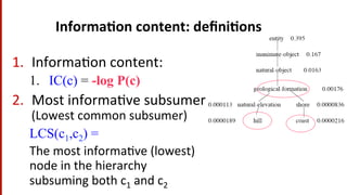 Informa$on	
  content:	
  deﬁni$ons	
  
1.  Informa(on	
  content:	
  
1.  IC(c) = -log P(c)
2.  Most	
  informa(ve	
  subsumer	
  
(Lowest	
  common	
  subsumer)	
  
LCS(c1,c2) =
The	
  most	
  informa(ve	
  (lowest)	
  
node	
  in	
  the	
  hierarchy	
  
subsuming	
  both	
  c1	
  and	
  c2	
  
 