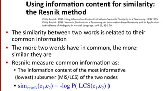 Using	
  informa$on	
  content	
  for	
  similarity:	
  	
  
the	
  Resnik	
  method	
  
•  The	
  similarity	
  between	
  two	
  words	
  is	
  related	
  to	
  their	
  
common	
  informa(on	
  
•  The	
  more	
  two	
  words	
  have	
  in	
  common,	
  the	
  more	
  
similar	
  they	
  are	
  
•  Resnik:	
  measure	
  common	
  informa(on	
  as:	
  
•  The	
  informa(on	
  content	
  of	
  the	
  most	
  informa(ve	
  
	
  (lowest)	
  subsumer	
  (MIS/LCS)	
  of	
  the	
  two	
  nodes	
  
•  simresnik(c1,c2) = -log P( LCS(c1,c2) )
Philip	
  Resnik.	
  1995.	
  Using	
  Informa(on	
  Content	
  to	
  Evaluate	
  Seman(c	
  Similarity	
  in	
  a	
  Taxonomy.	
  IJCAI	
  1995.	
  
Philip	
  Resnik.	
  1999.	
  Seman(c	
  Similarity	
  in	
  a	
  Taxonomy:	
  An	
  Informa(on-­‐Based	
  Measure	
  and	
  its	
  Applica(on	
  
to	
  Problems	
  of	
  Ambiguity	
  in	
  Natural	
  Language.	
  JAIR	
  11,	
  95-­‐130.	
  
 