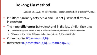 Dekang	
  Lin	
  method	
  
•  Intui(on:	
  Similarity	
  between	
  A	
  and	
  B	
  is	
  not	
  just	
  what	
  they	
  have	
  
in	
  common	
  
•  The	
  more	
  diﬀerences	
  between	
  A	
  and	
  B,	
  the	
  less	
  similar	
  they	
  are:	
  
•  Commonality:	
  the	
  more	
  A	
  and	
  B	
  have	
  in	
  common,	
  the	
  more	
  similar	
  they	
  are	
  
•  Diﬀerence:	
  the	
  more	
  diﬀerences	
  between	
  A	
  and	
  B,	
  the	
  less	
  similar	
  
•  Commonality:	
  IC(common(A,B))	
  
•  Diﬀerence:	
  IC(descrip(on(A,B)-­‐IC(common(A,B))	
  
Dekang	
  Lin.	
  1998.	
  An	
  Informa(on-­‐Theore(c	
  Deﬁni(on	
  of	
  Similarity.	
  ICML	
  
 