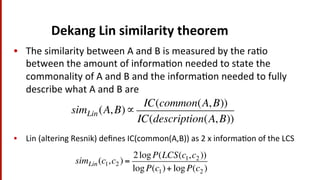 Dekang	
  Lin	
  similarity	
  theorem	
  
•  The	
  similarity	
  between	
  A	
  and	
  B	
  is	
  measured	
  by	
  the	
  ra(o	
  
between	
  the	
  amount	
  of	
  informa(on	
  needed	
  to	
  state	
  the	
  
commonality	
  of	
  A	
  and	
  B	
  and	
  the	
  informa(on	
  needed	
  to	
  fully	
  
describe	
  what	
  A	
  and	
  B	
  are	
  
	
  
simLin(A, B)∝
IC(common(A, B))
IC(description(A, B))
•  Lin	
  (altering	
  Resnik)	
  deﬁnes	
  IC(common(A,B))	
  as	
  2	
  x	
  informa(on	
  of	
  the	
  LCS	
  
simLin(c1,c2 ) =
2logP(LCS(c1,c2 ))
logP(c1)+ logP(c2 )
 