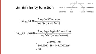 Lin	
  similarity	
  func$on	
  
simLin(A, B) =
2logP(LCS(c1,c2 ))
logP(c1)+ logP(c2 )
simLin(hill,coast) =
2logP(geological-formation)
logP(hill)+ logP(coast)
=
2ln0.00176
ln0.0000189 + ln0.0000216
=.59
 