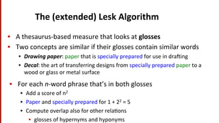 The	
  (extended)	
  Lesk	
  Algorithm	
  	
  
•  A	
  thesaurus-­‐based	
  measure	
  that	
  looks	
  at	
  glosses	
  
•  Two	
  concepts	
  are	
  similar	
  if	
  their	
  glosses	
  contain	
  similar	
  words	
  
•  Drawing	
  paper:	
  paper	
  that	
  is	
  specially	
  prepared	
  for	
  use	
  in	
  dra^ing	
  
•  Decal:	
  the	
  art	
  of	
  transferring	
  designs	
  from	
  specially	
  prepared	
  paper	
  to	
  a	
  
wood	
  or	
  glass	
  or	
  metal	
  surface	
  
•  For	
  each	
  n-­‐word	
  phrase	
  that’s	
  in	
  both	
  glosses	
  
•  Add	
  a	
  score	
  of	
  n2	
  	
  
•  Paper	
  and	
  specially	
  prepared	
  for	
  1	
  +	
  22	
  =	
  5	
  
•  Compute	
  overlap	
  also	
  for	
  other	
  rela(ons	
  
•  glosses	
  of	
  hypernyms	
  and	
  hyponyms	
  
 
